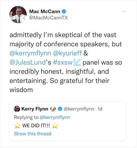 Tweet from @MacMcCannTX: admittedly I'm skeptical of the vast majority of conference speakers, but @kerrymflynn @kyurieff & @JulesLund's #sxsw panel was so incredibly honest, insightful, and entertaining. So grateful for their wisdom